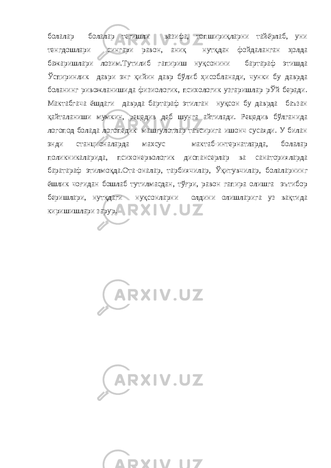 болалар болалар тегишли вазифа, топшириқларни тайёрлаб, уни тенгдошлари сингари равон, аниқ нутқдан фойдаланган ҳолда бажаришлари лозим.Тутилиб гапириш нуқсонини бартараф этишда Ўспиринлик даври энг қийин давр бўлиб ҳисобланади, чунки бу даврда боланинг ривожланишида физиологик, психологик узгаришлар рЎй беради. Мактабгача ёшдаги даврда бартараф этилган нуқсон бу даврда баъзан қайталаниши мумкин, рецедив деб шунга айтилади. Рецедив бўлганида логопод болада логопедик машғулотлар таъсирига ишонч сусаяди. У билан энди станционаларда махсус мактаб-интернатларда, болалар поликникаларида, психонервологик диспансерлар ва санаторияларда баратараф этилмоқда.Ота-оналар, тарбиячилар, Ўқитувчилар, болаларнинг ёшлик чоғидан бошлаб тутилмасдан, тўғри, равон гапира олишга эътибор беришлари, нутқдаги нуқсонларни олдини олишларига уз вақтида киришишлари зарур. 
