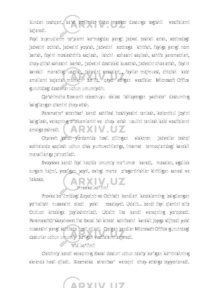 bundan tashqari, ba’zi bo’limlar faqat mazkur dasturga tegishli vazifalarni bajaradi. Fayl buyruqlarim to’plami ko’magida: yangi jadval tashkil etish, xotiradagi jadvalni ochish, jadvalni yopish, jadvalni xotiraga kiritish, faylga yangi nom berish, faylni moslashtirib saqlash, ishchi sohasini saqlash, sahifa parametrlari, chop qilish sohasini berish, jadvalni dastlabki kuzatish, jadvalni choa etish, faylni kerakli manziligi uzatish, jadvalni xossalari , fayllar majmuasi, chiqish kabi amallarni bajarish mumkin bo’lib, qayd etilgan vazifalar Microsoft Office guruhidagi dasturlar uchun umumiydir. Qo’shimcha Soxranit rabochuyu oblast ishlayotgan pechato’ dasturning belgilangan qismini chop etish. Paremetr o’ stranitso’ bandi sahifasi hoshiyasini tanlash, kolontitul joyini belgilash, varaqning o’lchamlarini va chop etish usulini tanlash kabi vazifalarni amalga oshradi. Otpravit bandi yordamida hosil qilingan elektron jadvallar tashqi xotiralarda saqlash uchun disk yurituvchilariga, internet tarmoqlaridagi kerakli manzillariga jo’natiladi. Svoystva bandi fayl haqida umumiy ma’lumot beradi, masalan, egallab turgant hajmi, yozilgan payti, oxirgi marta o’zgartirishlar kiritilgan sanasi va hakazo. Pravka bo’limi Pravka bo’limidagi Zapolnit va Ochistit bandlari kataklarning belgilangan yo’nalishi nusxasini oladi yoki tozalaydi. Udalit... bandi fayl qismini olib Outluct kitobiga joylashtiriladi. Udalit list bandi varaqning yo’qotadi. PeremestitG’skopirovat list Excel ish kitobi sahifasini kerakli joyga siljitadi yoki nusxasini yangi sahifada hosil qiladi. Qolgan bandlar Microsoft Office guruhidagi dasturlar uchun umumiy bo’lgan vazifalarni bajaradi. Vid bo’limi Obichniy bandi varaqning Excel dasturi uchun tabiiy bo’lgan ko’rinishning ekranda hosil qiladi. Razmetka stranitso’ varaqni chop etishga tayyorlanadi. 