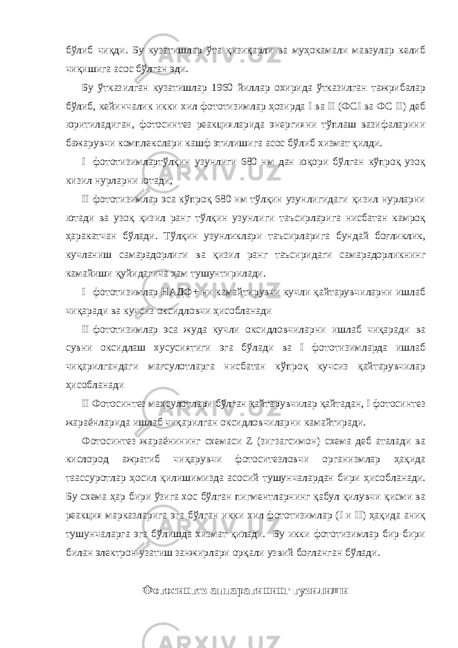 бўлиб чиқди. Бу кузатишлар ўта қизиқарли ва муҳокамали мавзулар келиб чиқишига асос бўлган эди. Бу ўтказилган кузатишлар 1960 йиллар охирида ўтказилган тажрибалар бўлиб, кейинчалик икки хил фототизимлар ҳозирда I ва II (ФСI ва ФС II) деб юритиладиган, фотосинтез реакцияларида энергияни тўплаш вазифаларини бажарувчи комплекслари кашф этилишига асос бўлиб хизмат қилди. I фототизимлартўлқин узунлиги 680 нм дан юқори бўлган кўпроқ узоқ кизил нурларни ютади, II фототизимлар эса кўпроқ 680 нм тўлқин узунлигидаги қизил нурларни ютади ва узоқ қизил ранг тўлқин узунлиги таъсирларига нисбатан камроқ ҳаракатчан бўлади. Тўлқин узунликлари таъсирларига бундай боғликлик, кучланиш самарадорлиги ва қизил ранг таъсиридаги самарадорликнинг камайиши қуйидагича ҳам тушунтирилади. I фототизимлар НАДФ+ ни камайтирувчи кучли қайтарувчиларни ишлаб чиқаради ва кучсиз оксидловчи ҳисобланади II фототизимлар эса жуда кучли оксидловчиларни ишлаб чиқаради ва сувни оксидлаш хусусиятиги эга бўлади ва I фототизимларда ишлаб чиқарилгандаги мағсулотларга нисбатан кўпроқ кучсиз қайтарувчилар ҳисобланади II Фотосинтез маҳсулотлари бўлган қайтарувчилар қайтадан, I фотосинтез жараёнларида ишлаб чиқарилган оксидловчиларни камайтиради. Фотосинтез жараёнининг схемаси Z (зигзагсимон) схема деб аталади ва кислород ажратиб чиқарувчи фотоситезловчи организмлар ҳақида таассуротлар ҳосил қилишимизда асосий тушунчалардан бири ҳисобланади. Бу схема ҳар бири ўзига хос бўлган пигментларнинг қабул қилувчи қисми ва реакция марказларига эга бўлган икки хил фототизимлар (I и II) ҳақида аниқ тушунчаларга эга бўлишда хизмат қилади. Бу икки фототизимлар бир-бири билан электрон узатиш занжирлари орқали узвий боғланган бўлади. Фотосинтез аппаратининг тузилиши 