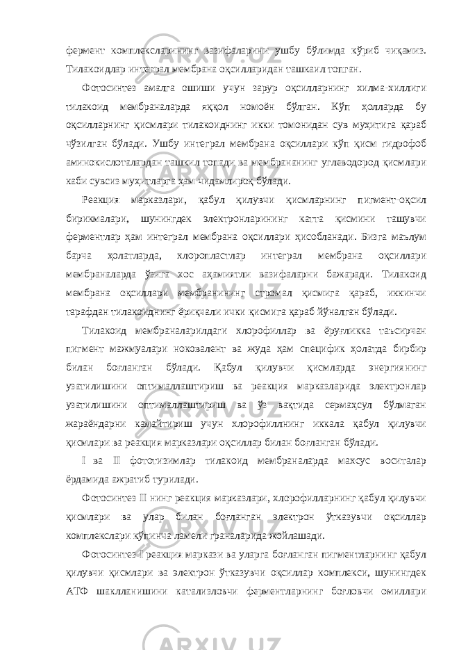 фермент комплексларининг вазифаларини ушбу бўлимда кўриб чиқамиз. Тилакоидлар интеграл мембрана оқсилларидан ташкаил топган. Фотосинтез амалга ошиши учун зарур оқсилларнинг хилма-хиллиги тилакоид мембраналарда яққол номоён бўлган. Кўп ҳолларда бу оқсилларнинг қисмлари тилакоиднинг икки томонидан сув муҳитига қараб чўзилган бўлади. Ушбу интеграл мембрана оқсиллари кўп қисм гидрофоб аминокислоталардан ташкил топади ва мембрананинг углеводород қисмлари каби сувсиз муҳитларга ҳам чидамлироқ бўлади. Реакция марказлари, қабул қилувчи қисмларнинг пигмент-оқсил бирикмалари, шунингдек электронларининг катта қисмини ташувчи ферментлар ҳам интеграл мембрана оқсиллари ҳисобланади. Бизга маълум барча ҳолатларда, хлоропластлар интеграл мембрана оқсиллари мембраналарда ўзига хос аҳамиятли вазифаларни бажаради. Тилакоид мембрана оқсиллари мембранининг стромал қисмига қараб, иккинчи тарафдан тилакоиднинг ёриқчали ички қисмига қараб йўналган бўлади. Тилакоид мембраналарилдаги хлорофиллар ва ёруғликка таъсирчан пигмент мажмуалари ноковалент ва жуда ҳам специфик ҳолатда бирбир билан боғланган бўлади. Қабул қилувчи қисмларда энергиянинг узатилишини оптималлаштириш ва реакция марказларида электронлар узатилишини оптималлаштириш ва ўз вақтида сермаҳсул бўлмаган жараёндарни камайтириш учун хлорофиллнинг иккала қабул қилувчи қисмлари ва реакция марказлари оқсиллар билан боғланган бўлади. I ва II фототизимлар тилакоид мембраналарда махсус воситалар ёрдамида ажратиб турилади. Фотосинтез II нинг реакция марказлари, хлорофилларнинг қабул қилувчи қисмлари ва улар билан боғланган электрон ўтказувчи оқсиллар комплекслари кўпинча ламели граналарида жойлашади. Фотосинтез I реакция маркази ва уларга боғланган пигментларнинг қабул қилувчи қисмлари ва электрон ўтказувчи оқсиллар комплекси, шунингдек АТФ шаклланишини катализловчи ферментларнинг боғловчи омиллари 