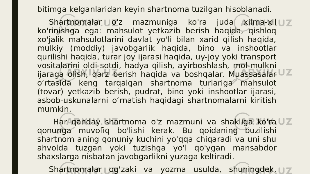 bitimga kelganlaridan keyin shartnoma tuzilgan hisoblanadi. Shartnomalar o&#39;z mazmuniga ko&#39;ra juda xilma-xil ko&#39;rinishga ega: mahsulot yetkazib berish haqida, qishloq xo&#39;jalik mahsulotlarini davlat yo&#39;li bilan xarid qilish haqida, mulkiy (moddiy) javobgarlik haqida, bino va inshootlar qurilishi haqida, turar joy ijarasi haqida, uy-joy yoki transport vositalarini oldi-sotdi, hadya qilish, ayirboshlash, mol-mulkni ijaraga olish, qarz berish haqida va boshqalar. Muassasalar o‘rtasida keng tarqalgan shartnoma turlariga mahsulot (tovar) yetkazib berish, pudrat, bino yoki inshootlar ijarasi, asbob-uskunalarni o‘rnatish haqidagi shartnomalarni kiritish mumkin. Har qanday shartnoma o&#39;z mazmuni va shakliga ko&#39;ra qonunga muvofiq bo&#39;lishi kerak. Bu qoidaning buzilishi shartnom aning qonuniy kuchini yo&#39;qqa chiqaradi va uni shu ahvolda tuzgan yoki tuzishga yo&#39;l qo&#39;ygan mansabdor shaxslarga nisbatan javobgarlikni yuzaga keltiradi. Shartnomalar og&#39;zaki va yozma usulda, shuningdek, notarial idoralar tomonidan tasdiqlangan holda tuzilishi mumkin. Shartnomalarning ayrim turlari, chunonchi, ko&#39;chmas mulk hamda 