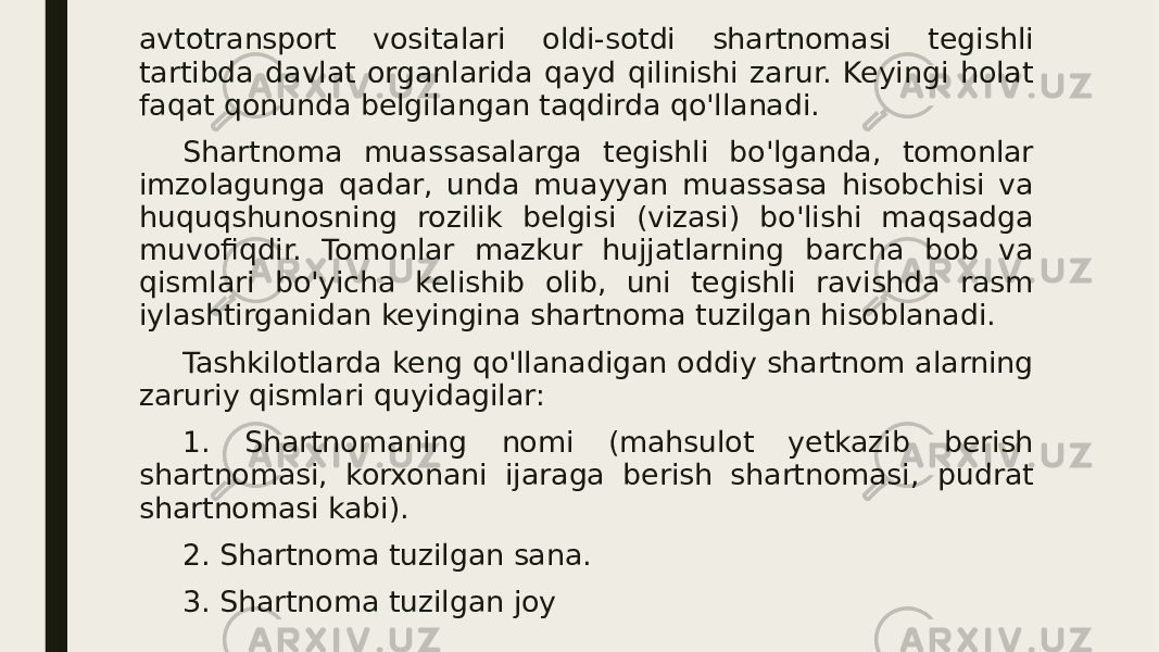 avtotransport vositalari oldi-sotdi shartnomasi tegishli tartibda davlat organlarida qayd qilinishi zarur. Keyingi holat faqat qonunda belgilangan taqdirda qo&#39;llanadi. Shartnoma muassasalarga tegishli bo&#39;lganda, tomonlar imzolagunga qadar, unda muayyan muassasa hisobchisi va huquqshunosning rozilik belgisi (vizasi) bo&#39;lishi maqsadga muvofiqdir. Tomonlar mazkur hujjatlarning barcha bob va qismlari bo&#39;yicha kelishib olib, uni tegishli ravishda rasm iylashtirganidan keyingina shartnoma tuzilgan hisoblanadi. Tashkilotlarda keng qo&#39;llanadigan oddiy shartnom alarning zaruriy qismlari quyidagilar: 1. Shartnomaning nomi (mahsulot yetkazib berish shartnomasi, korxonani ijaraga berish shartnomasi, pudrat shartnomasi kabi). 2. Shartnoma tuzilgan sana. 3. Shartnoma tuzilgan joy 