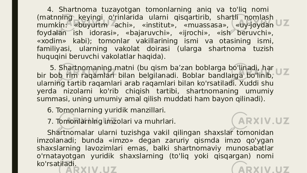 4. Shartnoma tuzayotgan tomonlarning aniq va to&#39;liq nomi (matnning keyingi o&#39;rinlarida ularni qisqartirib, shartli nomlash mumkin: «buyurtm achi», «institut», «muassasa», «uy-joydan foydalan ish idorasi», «bajaruvchi», «ijrochi», «ish beruvchi», «xodim» kabi); tomonlar vakillarining ismi va otasining ismi, familiyasi, ularning vakolat doirasi (ularga shartnoma tuzish huquqini beruvchi vakolatlar haqida). 5. Shartnomaning matni (bu qism ba’zan boblarga bo&#39;linadi, har bir bob rim raqamlari bilan belgilanadi. Boblar bandlarga bo&#39;linib, ularning tartib raqamlari arab raqamlari bilan ko&#39;rsatiladi. Xuddi shu yerda nizolarni ko&#39;rib chiqish tartibi, shartnomaning umumiy summasi, uning umumiy amal qilish muddati ham bayon qilinadi). 6. Tomonlarning yuridik manzillari. 7. Tomonlarning imzolari va muhrlari. Shartnomalar ularni tuzishga vakil qilingan shaxslar tomonidan imzolanadi; bunda «imzo» degan zaruriy qismda imzo qo&#39;ygan shaxslarning lavozimlari emas, balki shartnomaviy munosabatlar o&#39;rnatayotgan yuridik shaxslarning (to&#39;liq yoki qisqargan) nomi ko&#39;rsatiladi. 