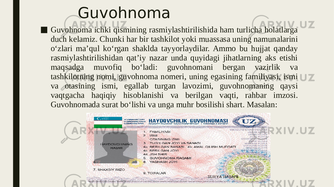 Guvohnoma ■ Guvohnoma ichki qismining rasmiylashtirilishida ham turlicha holatlarga duch kelamiz. Chunki har bir tashkilot yoki muassasa uning namunalarini o‘zlari ma’qul ko‘rgan shaklda tayyorlaydilar. Ammo bu hujjat qanday rasmiylashtirilishidan qat’iy nazar unda quyidagi jihatlarning aks etishi maqsadga muvofiq bo‘ladi: guvohnomani bergan vazirlik va tashkilotning nomi, guvohnoma nomeri, uning egasining familiyasi, ismi va otasining ismi, egallab turgan lavozimi, guvohnomaning qaysi vaqtgacha haqiqiy hisoblanishi va berilgan vaqti, rahbar imzosi. Guvohnomada surat bo‘lishi va unga muhr bosilishi shart. Masalan: 