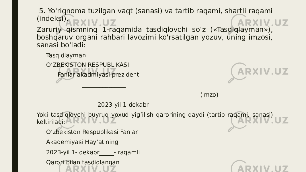  5. Yo&#39;riqnoma tuzilgan vaqt (sanasi) va tartib raqami, shartli raqami (indeksi). Zaruriy qismning 1-raqamida tasdiqlovchi so‘z («Tasdiqlayman»), boshqaruv organi rahbari lavozimi ko&#39;rsatilgan yozuv, uning imzosi, sanasi bo&#39;ladi: Tasqidlayman O’ZBEKISTON RESPUBLIKASI Fanlar akadmiyasi prezidenti _______________ (imzo) 2023-yil 1-dekabr Yoki tasdiqlovchi buyruq yoxud yig‘ilish qarorining qaydi (tartib raqami, sanasi) keltiriladi: O’zbekiston Respublikasi Fanlar Akademiyasi Hay’atining 2023-yil 1- dekabr_____- raqamli Qarori bilan tasdiqlangan 