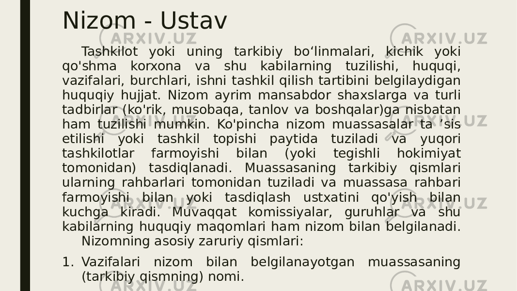 Nizom - Ustav Tashkilot yoki uning tarkibiy bo‘linmalari, kichik yoki qo&#39;shma korxona va shu kabilarning tuzilishi, huquqi, vazifalari, burchlari, ishni tashkil qilish tartibini belgilaydigan huquqiy hujjat. Nizom ayrim mansabdor shaxslarga va turli tadbirlar (ko&#39;rik, musobaqa, tanlov va boshqalar)ga nisbatan ham tuzilishi mumkin. Ko&#39;pincha nizom muassasalar ta ’sis etilishi yoki tashkil topishi paytida tuziladi va yuqori tashkilotlar farmoyishi bilan (yoki tegishli hokimiyat tomonidan) tasdiqlanadi. Muassasaning tarkibiy qismlari ularning rahbarlari tomonidan tuziladi va muassasa rahbari farmoyishi bilan yoki tasdiqlash ustxatini qo&#39;yish bilan kuchga kiradi. Muvaqqat komissiyalar, guruhlar va shu kabilarning huquqiy maqomlari ham nizom bilan belgilanadi. Nizomning asosiy zaruriy qismlari: 1. Vazifalari nizom bilan belgilanayotgan muassasaning (tarkibiy qismning) nomi. 2. Hujjat turining nomi (nizom). 