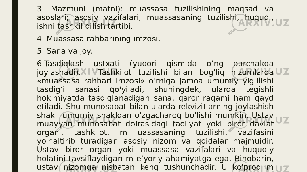 3. Mazmuni (matni): muassasa tuzilishining maqsad va asoslari; asosiy vazifalari; muassasaning tuzilishi, huquqi, ishni tashkil qilish tartibi. 4. Muassasa rahbarining imzosi. 5. Sana va joy. 6.Tasdiqlash ustxati (yuqori qismida o‘ng burchakda joylashadi). Tashkilot tuzilishi bilan bog&#39;liq nizomlarda «muassasa rahbari imzosi» o&#39;rniga jamoa umumiy yig&#39;ilishi tasdig‘i sanasi qo&#39;yiladi, shuningdek, ularda tegishli hokimiyatda tasdiqlanadigan sana, qaror raqami ham qayd etiladi. Shu munosabat bilan ularda rekvizitlarning joylashish shakli umumiy shakldan o&#39;zgacharoq bo&#39;lishi mumkin. Ustav muayyan munosabat doirasidagi faoiiyat yoki biror davlat organi, tashkilot, m uassasaning tuzilishi, vazifasini yo&#39;naltirib turadigan asosiy nizom va qoidalar majmuidir. Ustav biror organ yoki muassasa vazifalari va huquqiy holatini tavsiflaydigan m e’yoriy ahamiyatga ega. Binobarin, ustav nizomga nisbatan keng tushunchadir. U ko&#39;proq m a’lum bir tarm oq, sohalar, yirik muassasalar bo&#39;yicha tuziladi. Chunonchi, davlat nashriyotlari bo&#39;yicha namunaviy ustav qabul qilingan, shu asosda har bir nashriyot o&#39;z nizomini qabul qiladi. 