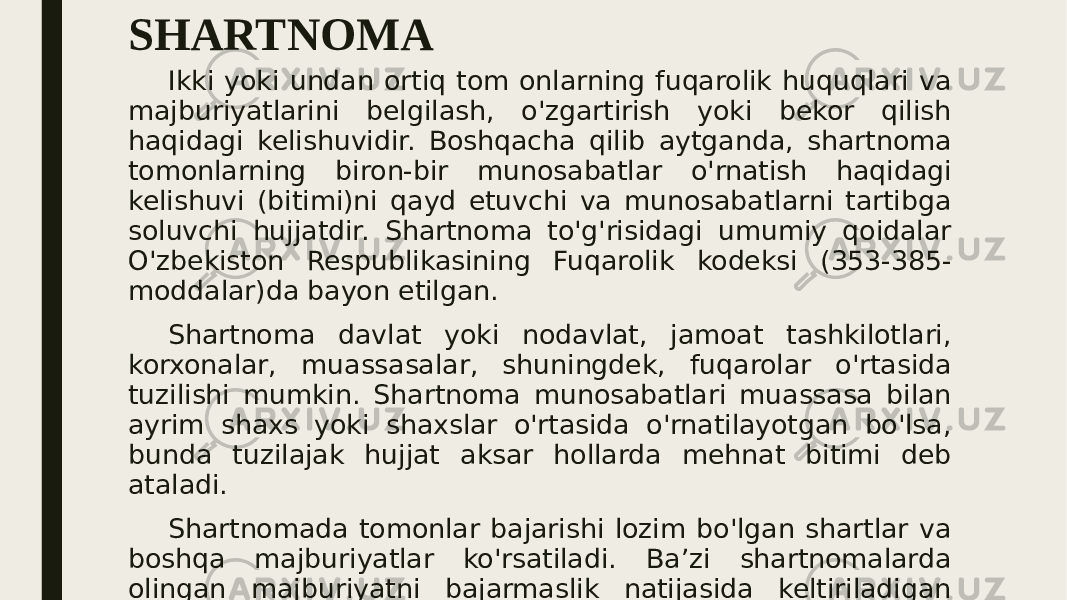SHARTNOMA Ikki yoki undan ortiq tom onlarning fuqarolik huquqlari va majburiyatlarini belgilash, o&#39;zgartirish yoki bekor qilish haqidagi kelishuvidir. Boshqacha qilib aytganda, shartnoma tomonlarning biron-bir munosabatlar o&#39;rnatish haqidagi kelishuvi (bitimi)ni qayd etuvchi va munosabatlarni tartibga soluvchi hujjatdir. Shartnoma to&#39;g&#39;risidagi umumiy qoidalar O&#39;zbekiston Respublikasining Fuqarolik kodeksi (353-385- moddalar)da bayon etilgan. Shartnoma davlat yoki nodavlat, jamoat tashkilotlari, korxonalar, muassasalar, shuningdek, fuqarolar o&#39;rtasida tuzilishi mumkin. Shartnoma munosabatlari muassasa bilan ayrim shaxs yoki shaxslar o&#39;rtasida o&#39;rnatilayotgan bo&#39;lsa, bunda tuzilajak hujjat aksar hollarda mehnat bitimi deb ataladi. Shartnomada tomonlar bajarishi lozim bo&#39;lgan shartlar va boshqa majburiyatlar ko&#39;rsatiladi. Ba’zi shartnomalarda olingan majburiyatni bajarmaslik natijasida keltiriladigan zararni to&#39;lash tadbirlari ham belgilanadi. Tomonlar shartnomaning butun moddalari bo&#39;yicha bir 