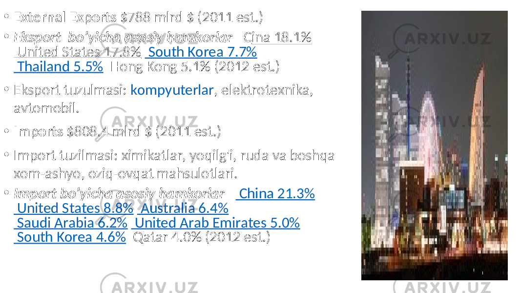 • External Exports $788 mlrd $ (2011 est.) • Eksport bo’yicha asosiy hamkorlar – C ina 18.1% United States 17.8% South Korea 7.7% Thailand 5.5% Hong Kong 5.1% (2012 est.) • Eksport tuzulmasi: kompyuterlar , elektrotexnika, avtomobil. • Imports $808.4 mlrd $ (2011 est.) • Import tuzilmasi: ximikatlar, yoqilg&#39;i, ruda va boshqa xom-ashyo, oziq-ovqat mahsulotlari. • Import bo’yicha asosiy hamkorlar – China 21.3% United States 8.8% Australia 6.4% Saudi Arabia 6.2% United Arab Emirates 5.0% South Korea 4.6% Qatar 4.0% (2012 est.) 