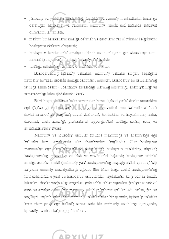  jismoniy va yuridik shaxslarning huquqlari va qonuniy manfaatlarini buzishga qaratilgan harakatlar va qarorlarni ma&#39;muriy hamda sud tartibida shikoyat qilinishini ta&#39;minlash;  ma&#39;lum bir harakatlarni amalga oshirish va qarorlarni qabul qilishni belgilovchi boshqaruv aktlarini chiqarish;  boshqaruv harakatlarini amalga oshirish uslublari qaratilgan shaxslarga xatti- harakat (xulq-atvor)ni tanlash imkoniyatini berish;  tartibga solishning normativ o`rnatilishi va h.k.lar. Boshqaruvning iqtisodiy uslublari, ma&#39;muriy uslublar singari, faqatgina normativ hujjatlar asosida amalga oshirilishi mumkin. Boshqaruv bu uslublarining tartibga solish ta&#39;siri - boshqaruv sohasidagi ularning muhimligi, ahamiyatliligi va samaradorligi bilan ifodalanishi kerak. Ba&#39;zi huquqshunos olimlar tomonidan bozor iqtisodiyotini davlat tomonidan egri (iqtisodiy) tartibga solishning quyidagi elementlari ham ko`rsatib o`tiladi: davlat axboroti va prognozi; davlat dasturlari, kontraktlar va buyurtmalar; baho, daromad, aholi bandligi, professional tayyorgarlikni tartibga solish; soliq va amartizatsiyaviy siyosat. Ma&#39;muriy va iqtisodiy uslublar turlicha mazmunga va ahamiyatga ega bo`lsalar ham, amaliyotda ular chambarchas bog`liqdir. Ular boshqaruv mazmuniga ega ekanligi; qo`llash subyektlari; boshqaruv ta&#39;sirining obyekti; boshqaruvning maqsadiga erishish va vazifalarini bajarish; boshqaruv ta&#39;sirini amalga oshirish shakli (ma&#39;muriy yoki boshqaruvning huquqiy aktini qabul qilish) bo`yicha umumiy xususiyatlarga egadir. Shu bilan birga davlat boshqaruvining turli sohalarida u yoki bu boshqaruv uslublaridan foydalanish ko`p uchrab turadi. Masalan, davlat xavfsizligi organlari yoki ichki ishlar organlari faoliyatini tashkil etish va amalga oshirishda ma&#39;muriy uslublar ko`proq qo`llaniladi; ta&#39;lim, fan va sog`liqni saqlash sohalarida ma&#39;muriy uslublar bilan bir qatorda, iqtisodiy uslublar katta ahamiyatga ega bo`ladi; sanoat sohasida ma&#39;muriy uslublarga qaraganda, iqtisodiy uslublar ko`proq qo`llaniladi. 