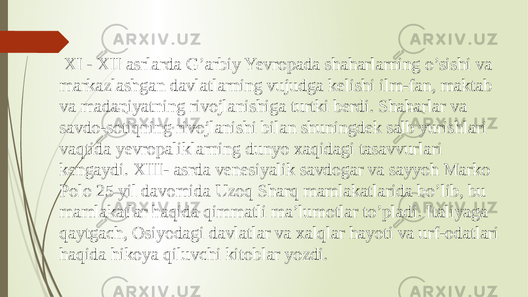  XI - XII asrlarda G’arbiy Yevropada shaharlarning o’sishi va markazlashgan davlatlarning vujudga kelishi ilm-fan, maktab va madaniyatning rivojlanishiga turtki berdi. Shaharlar va savdo-sotiqning rivojlanishi bilan shuningdek salb yurishlari vaqtida yevropaliklarning dunyo xaqidagi tasavvurlari kengaydi. XIII- asrda venesiyalik savdogar va sayyoh Marko Polo 25 yil davomida Uzoq Sharq mamlakatlarida bo’lib, bu mamlakatlar haqida qimmatli ma’lumotlar to’pladi. Italiyaga qaytgach, Osiyodagi davlatlar va xalqlar hayoti va urf-odatlari haqida hikoya qiluvchi kitoblar yozdi. 