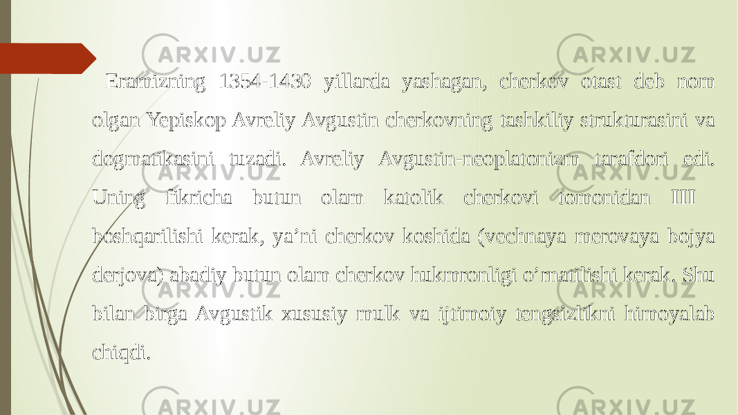 Eramizning 1354-1430 yillarda yashagan, cherkov otast deb nom olgan Yepiskop Avreliy Avgustin cherkovning tashkiliy strukturasini va dogmatikasini tuzadi. Avreliy Avgustin-neoplatonizm tarafdori edi. Uning fikricha butun olam katolik cherkovi tomonidan III boshqarilishi kerak, ya’ni cherkov koshida (vechnaya merovaya bojya derjova) abadiy butun olam cherkov hukmronligi o’rnatilishi kerak. Shu bilan birga Avgustik xususiy mulk va ijtimoiy tengsizlikni himoyalab chiqdi. 