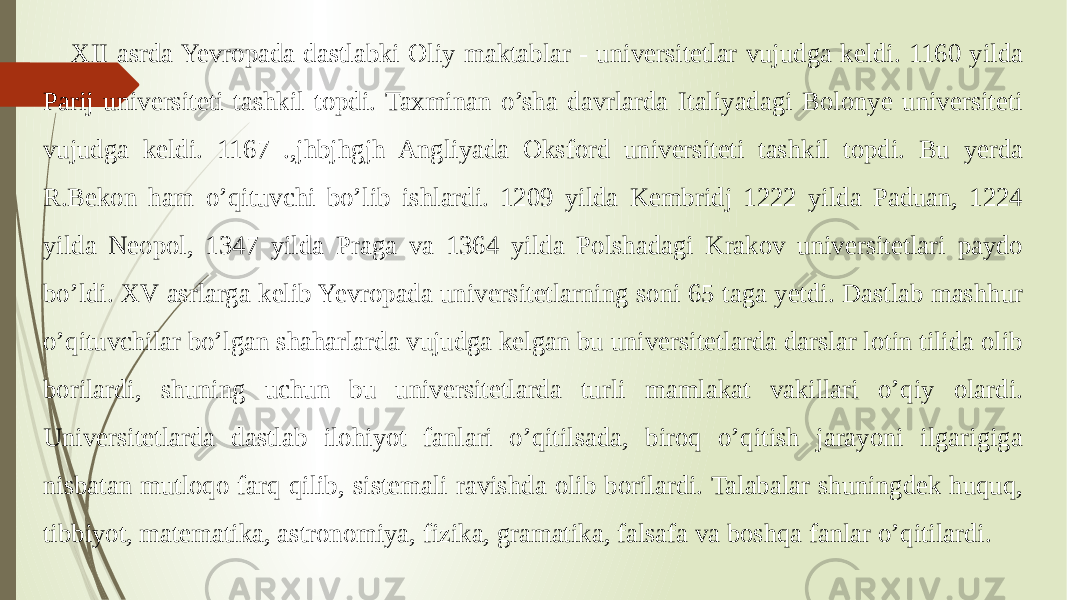  XII asrda Yevropada dastlabki Oliy maktablar - universitetlar vujudga keldi. 1160 yilda Parij universiteti tashkil topdi. Taxminan o’sha davrlarda Italiyadagi Bolonye universiteti vujudga keldi. 1167 .,jhbjhgjh Angliyada Oksford universiteti tashkil topdi. Bu yerda R.Bekon ham o’qituvchi bo’lib ishlardi. 1209 yilda Kembridj 1222 yilda Paduan, 1224 yilda Neopol, 1347 yilda Praga va 1364 yilda Polshadagi Krakov universitetlari paydo bo’ldi. XV asrlarga kelib Yevropada universitetlarning soni 65 taga yetdi. Dastlab mashhur o’qituvchilar bo’lgan shaharlarda vujudga kelgan bu universitetlarda darslar lotin tilida olib borilardi, shuning uchun bu universitetlarda turli mamlakat vakillari o’qiy olardi. Universitetlarda dastlab ilohiyot fanlari o’qitilsada, biroq o’qitish jarayoni ilgarigiga nisbatan mutloqo farq qilib, sistemali ravishda olib borilardi. Talabalar shuningdek huquq, tibbiyot, matematika, astronomiya, fizika, gramatika, falsafa va boshqa fanlar o’qitilardi. 