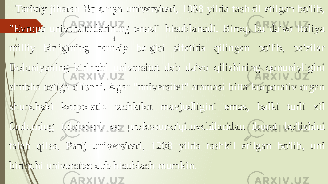 Tarixiy jihatan Boloniya universiteti, 1088 yilda tashkil etilgan bo&#39;lib, &#34;Evropa universitetlarining onasi&#34; hisoblanadi. Biroq, bu da&#39;vo Italiya milliy birligining ramziy belgisi sifatida qilingan bo&#39;lib, ba&#39;zilar Boloniyaning birinchi universitet deb da&#39;vo qilishining qonuniyligini shubha ostiga olishdi. Agar &#34;universitet&#34; atamasi bitta korporativ organ shunchaki korporativ tashkilot mavjudligini emas, balki turli xil fanlarning talabalari va professor-o&#39;qituvchilaridan iborat bo&#39;lishini talab qilsa, Parij universiteti, 1208 yilda tashkil etilgan bo&#39;lib, uni birinchi universitet deb hisoblash mumkin. d 