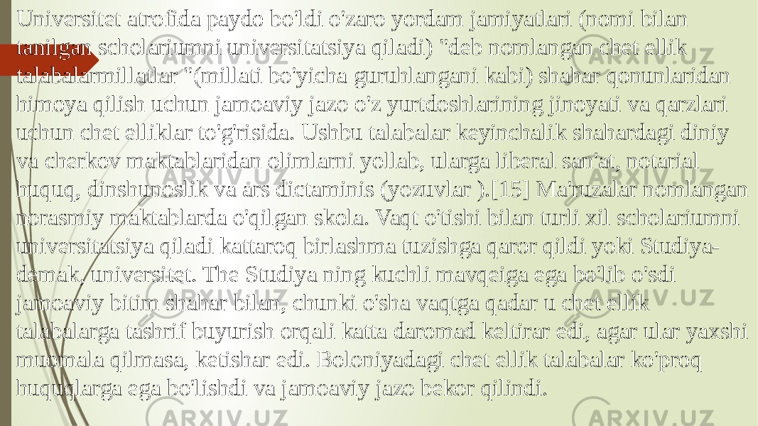 Universitet atrofida paydo bo&#39;ldi o&#39;zaro yordam jamiyatlari (nomi bilan tanilgan scholariumni universitatsiya qiladi) &#34;deb nomlangan chet ellik talabalarmillatlar &#34;(millati bo&#39;yicha guruhlangani kabi) shahar qonunlaridan himoya qilish uchun jamoaviy jazo o&#39;z yurtdoshlarining jinoyati va qarzlari uchun chet elliklar to&#39;g&#39;risida. Ushbu talabalar keyinchalik shahardagi diniy va cherkov maktablaridan olimlarni yollab, ularga liberal san&#39;at, notarial huquq, dinshunoslik va ars dictaminis (yozuvlar ).[15] Ma&#39;ruzalar nomlangan norasmiy maktablarda o&#39;qilgan skola. Vaqt o&#39;tishi bilan turli xil scholariumni universitatsiya qiladi kattaroq birlashma tuzishga qaror qildi yoki Studiya- demak, universitet. The Studiya ning kuchli mavqeiga ega bo&#39;lib o&#39;sdi jamoaviy bitim shahar bilan, chunki o&#39;sha vaqtga qadar u chet ellik talabalarga tashrif buyurish orqali katta daromad keltirar edi, agar ular yaxshi muomala qilmasa, ketishar edi. Boloniyadagi chet ellik talabalar ko&#39;proq huquqlarga ega bo&#39;lishdi va jamoaviy jazo bekor qilindi. 