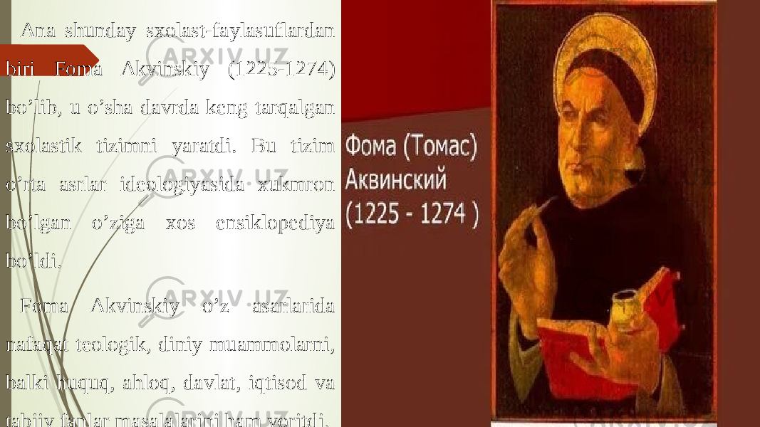 Ana shunday sxolast-faylasuflardan biri Foma Akvinskiy (1225-1274) bo’lib, u o’sha davrda keng tarqalgan sxolastik tizimni yaratdi. Bu tizim o’rta asrlar ideologiyasida xukmron bo’lgan o’ziga xos ensiklopediya bo’ldi. Foma Akvinskiy o’z asarlarida nafaqat teologik, diniy muammolarni, balki huquq, ahloq, davlat, iqtisod va tabiiy fanlar masalalarini ham yoritdi. 