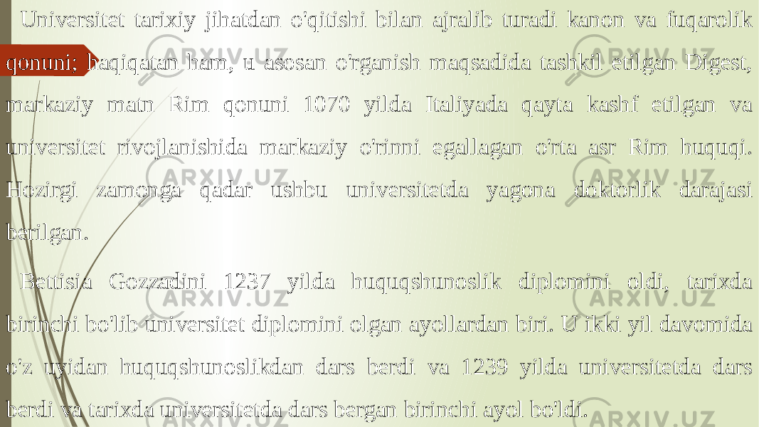 Universitet tarixiy jihatdan o&#39;qitishi bilan ajralib turadi kanon va fuqarolik qonuni; haqiqatan ham, u asosan o&#39;rganish maqsadida tashkil etilgan Digest, markaziy matn Rim qonuni 1070 yilda Italiyada qayta kashf etilgan va universitet rivojlanishida markaziy o&#39;rinni egallagan o&#39;rta asr Rim huquqi. Hozirgi zamonga qadar ushbu universitetda yagona doktorlik darajasi berilgan. Bettisia Gozzadini 1237 yilda huquqshunoslik diplomini oldi, tarixda birinchi bo&#39;lib universitet diplomini olgan ayollardan biri. U ikki yil davomida o&#39;z uyidan huquqshunoslikdan dars berdi va 1239 yilda universitetda dars berdi va tarixda universitetda dars bergan birinchi ayol bo&#39;ldi. 