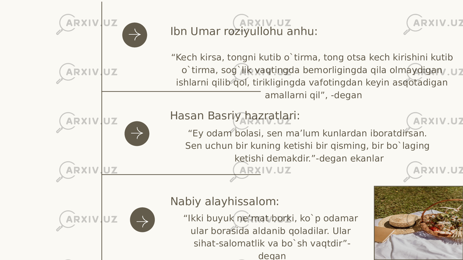 “ Kech kirsa, tongni kutib o`tirma, tong otsa kech kirishini kutib o`tirma, sog`lik vaqtingda bemorligingda qila olmaydigan ishlarni qilib qol, tirikligingda vafotingdan keyin asqotadigan amallarni qil”, -deganIbn Umar roziyullohu anhu: “ Ey odam bolasi, sen ma’lum kunlardan iboratdirsan. Sen uchun bir kuning ketishi bir qisming, bir bo`laging ketishi demakdir.”-degan ekanlarHasan Basriy hazratlari: “ Ikki buyuk ne’mat borki, ko`p odamar ular borasida aldanib qoladilar. Ular sihat-salomatlik va bo`sh vaqtdir”- deganNabiy alayhissalom: 