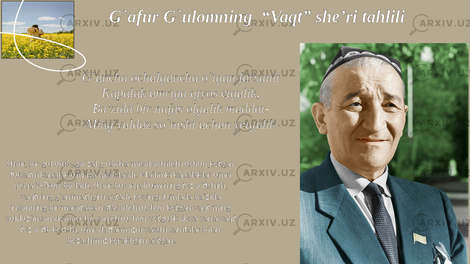 G`afur G`ulomning “Vaqt” she’ri tahlili G`uncha ochulguncha o`tgan fursatni Kapalak umriga qiyos etgulik, Ba’zida bir nafas olgulik muddat- Ming yulduz so`nishi uchun yetgulik Shoir, bir gul unib, go`zal g`ubcha misol ochilishi uchun,ketgan fursatni kapalak umriga qiyoslaydi. Ma’limki kapalaklar umri qisqa 3-5kun bo`ladi. Shoir bu orqali umrning tez o`tishini, vaqtning g`animatligini aytadi. Keyingi jumlada ba’zida insonning bir marotaba nafas olishi uchun ketgan vaqt ming yulduz(inson demoqchi) sonishi uchun yetgulik deya yana vaqt tez o`tib ketishi, umr daftarimizni yaxshi sahifalar bilan bezashimiz kerakligini aytgan. 