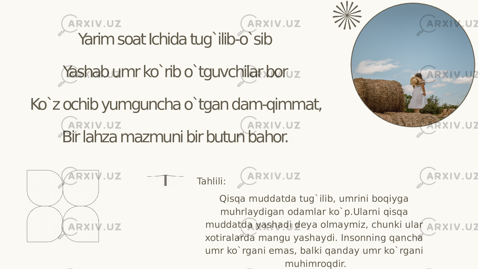 Yarim soat Ichida tug`ilib-o`sib Yashab umr ko`rib o`tguvchilar bor Ko`z ochib yumguncha o`tgan dam-qimmat, Bir lahza mazmuni bir butun bahor. Qisqa muddatda tug`ilib, umrini boqiyga muhrlaydigan odamlar ko`p.Ularni qisqa muddatda yashadi deya olmaymiz, chunki ular xotiralarda mangu yashaydi. Insonning qancha umr ko`rgani emas, balki qanday umr ko`rgani muhimroqdir. Tahlili: 