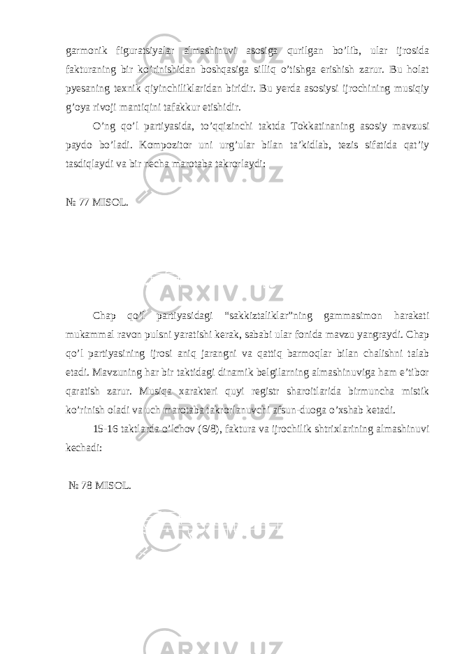 garmonik figuratsiyalar almashinuvi asosiga qurilgan bo’lib, ular ijrosida fakturaning bir ko’rinishidan boshqasiga silliq o’tishga erishish zarur. Bu holat pyesaning texnik qiyinchiliklaridan biridir. Bu yerda asosiysi ijrochining musiqiy g’oya rivoji mantiqini tafakkur etishidir. O’ng qo’l partiyasida, to’qqizinchi taktda Tokkatinaning asosiy mavzusi paydo bo’ladi. Kompozitor uni urg’ular bilan ta’kidlab, tezis sifatida qat’iy tasdiqlaydi va bir necha marotaba takrorlaydi: № 77 MISOL. Chap qo’l partiyasidagi “sakkiztaliklar”ning gammasimon harakati mukammal ravon pulsni yaratishi kerak, sababi ular fonida mavzu yangraydi. Chap qo’l partiyasining ijrosi aniq jarangni va qattiq barmoqlar bilan chalishni talab etadi. Mavzuning har bir taktidagi dinamik belgilarning almashinuviga ham e’tibor qaratish zarur. Musiqa xarakteri quyi registr sharoitlarida birmuncha mistik ko’rinish oladi va uch marotaba takrorlanuvchi afsun-duoga o’xshab ketadi. 15-16 taktlarda o’lchov (6/8), faktura va ijrochilik shtrixlarining almashinuvi kechadi: № 78 MISOL. 