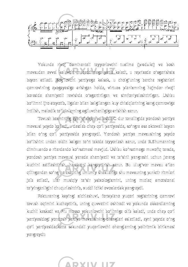  Yakunda rivoj dominantali tayyorlovchi tuzilma (pred ы kt) va bosh mavzudan avval keluvchi muqaddimaga yetib keladi, u reprizada o’zgarishsiz bayon etiladi. Bog’lovchi partiyaga kelsak, u cholg’uning barcha registrlari qamrovining apogeyasiga erishgan holda, virtuoz pianizmning hajmdor rivoji borasida ahamiyatli ravishda o’zgartirilgan va simfoniyalashtirilgan. Ushbu bo’limni ijro etayotib, ligalar bilan belgilangan kuy chiziqlarining keng qamroviga intilish, melodik to’lqinlarning egiluvchanligiga erishish zarur. Tovush bazmining ayni qizigan pallasida C-dur tonalligida yondosh partiya mavzusi paydo bo’ladi, u dastlab chap qo’l partiyasida, so’ngra esa oktavali bayon bilan o’ng qo’l partiyasida yangraydi. Yondosh partiya mavzusining paydo bo’lishini undan oldin kelgan to’rt taktda tayyorlash zarur, unda R.Shumanning diminuendo e ritardando ko’rsatmasi mavjud. Ushbu ko’rsatmaga muvofiq tarzda, yondosh partiya mavzusi yanada ahamiyatli va ta’sirli yangrashi uchun jarang kuchini zaiflashtirish, harakatni kengaytirish zarur. Bu ulug’vor mavzu e’lon qilingandan so’ng harakatning umumiy shakllariga shu mavzuning punktir ritmlari jalb etiladi, ular musiqiy ta’sir psixologizmini, uning mutlaq emotsional to’yinganligini chuqurlashtirib, xuddi ichki ovozlardek yangraydi. Fakturaning keyingi zichlashuvi, fortepiano yuqori registrining qamrovi tovush oqimini kuchaytirib, uning quvvatini oshiradi va yakunda akkordlarning kuchli kaskadi va Piu mosso yakunlovchi bo’limiga olib keladi, unda chap qo’l partiyasidagi yondosh partiya mavzusining ohanglari eslatiladi, ayni paytda o’ng qo’l partiyasida katta sekundali yuqorilovchi ohanglarning poliritmik birikmasi yangraydi: 