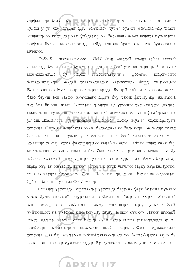 сарфланади балки компаниялар мамлакатлардаги акционерларга дивидент тулаш учун хам сарфланади. Валютаси кучли булган мамлакатлар билан ишлашда инвесторлар кам фойдага рози булишади аммо валюта муомаласи заифрок булган мамлакатларда фойда купрок булса хам рози булмаслиги мумкин. Сиёсий таваккалчилик. КМК (куп миллий компания)ни асосий диккатида булган нарса бу мумкин булган сиёсий узгаришлардир. Реципиент мамлакатларда бу нарса инвесторларнинг фаолият шароитини ёмонлаштиради. Бундай таваккалчилик натижасида Форд компанияси Венгрияда хам Мексикада хам зарар курди. Бундай сиёсий таваккалчиликка бахо бериш ёки тавсия килишдан олдин бир канча факторлар тахлилига эътибор бериш керак. Масалан давлатнинг утмиши тугрисидаги тахлил, моделларни тузилиши, ностабилликнинг (номустахкамликнинг) пойдеворини улчаш. Давлатнинг утмишидаги холатига таъсир этувчи характерларни тахлили. Фирма мамлакатда нима булаётганини билмайди. Бу холда савол барчага тегишли буляпти, мамлакатнинг сиёсий таваккалчилиги унга утмишда таъсир этган факторлардан келиб чикади. Сиёсий холат аник бир мамлакатда тез яхши томонга ёки ёмон томонга узгариши мумкин ва бу албатта хорижий инвесторларга уз таъсирини курсатади. Аммо бир катор зарар курган инвесторларнинг фикрига кура умумий зарар курганларнинг сони жихатдан Африка ва Якин Шарк киради, лекин бутун курсаткичлар буйича биринчи уринда Осиё туради. Сохалар уртасида, корхоналар уртасида биргина фарк булиши мумкин у хам булса хорижий ресурсларга нисбатан талабларнинг фарки. Хорижий компаниялар ички сиёсатдан вокиф булишлари шарт, чунки сиёсий кийинчилик натижасида компаниялар зарар етиши мумкин. Лекин шундай компанияларга хавф камрок булади чунки улар юкори технологияга эга ва талабларни кондирадиган махсулот ишлаб чикаради. Фикр мулохазалар тахлили. Яна бир усул яъни сиёсий таваккалчиликни бахолайдиган нарса бу одамларнинг фикр мулохазасидир. Бу мулохаза фирмага уша мамлакатнинг 