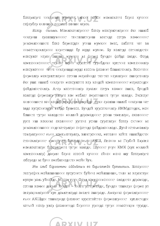 бозорларга чикариши мумкин, лекин кайси мамлакатга барча кучини сафарбар килишни аниклаб олиши керак. Бозор сигими. Мамлакатларнинг бозор махсулотларини ёки ишлаб чикариш аралашувининг тенглаштириш вактида сотув хажмининг ривожланишига бахо бермасдан утиш мумкин эмас, албатта чет эл инвестицияларини киритишда бу жуда мухим. Бу холатда сотиладиган махсулот нархи ошиши мумкин ва фирма бундан фойда олади. Форд компаниясининг тарихи шуни курсатиб турибдики купгина компаниялар махсулотини четга чикаришда жуда пассив фаолият бошлаганлар. Воситачи фирмалар махсулотларни сотиш жараёнида тез-тез нархларни оширганлар ёки уша ишлаб чикарган махсулотга хар кандай компаниянинг маркасидан фойдаланганлар. Агар воситачилар оркали сотув хажми ошса, бундай холатда фирмалар уларга хам маблаг ажратишига тугри келади. Экспорт килинишига хеч кандай хавф солаолмайди токи аралаш ишлаб чикариш чет элда хусусиятлари пайдо булмаса. Бундай курсаткичлар ЯММдагидек, жон бошига тугри келадиган миллий даромаднинг усиш темплари, ахолининг урта иш хаккива ахолининг уртача усиш суратлари бозор сигими ва ривожланишини индикаторлари сифатида фойдаланилади. Дунё истеъмоллар товарларнинг яъни компьютерлар, электроника, метални кайта ишлайдиган станокларнинг ярми учта бозорда яъни АКШ, Япония ва Гарбий Европа мамлакатлари бозорларига тугри келади. Шунинг учун КМК (куп миллий компаниялар) деярли барча асосий кучини айнан мана шу бозорларга юборади ва буни ажабланадиган жойи йук. Иш олиб боришнинг оддийлиги ва биргаликда булишлиги. Бозорнинг географик жойлашишини хусусияти буйича жойлашиши, тили ва характери мухум роль уйнайди. Мисол учун Форд компаниясининг оладиган даромади, сотиш хажми деярли йилдан – йилга узгармайди, бундан ташкари фирма уз операцияларини куп давлатларда амалга оширади. Америка фирмаларининг яъни АКШдан ташкарида фаолият курсатаётган фирмаларнинг куплигидан катъий назар улар фаолиятида биринчи уринда тугри инвестиция туради. 