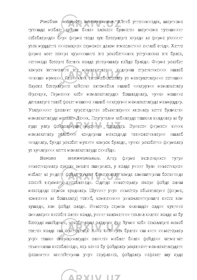 Ракобат пайтида таваккалчилик. Айтиб утганимиздек, шартнома тузишда маблаг куйиш билан алокаси булмаган шартнома тузишнинг сабабларидан бири фирма тезда куп бозорларга киради ва фирма узининг узок муддатга инновацион сармояси давом этмаслигини англаб етади. Хатто фирма вакт захира куринишига эга ракобатчилик устунликка эга булса, натижада бозорга боглик холда узгаришлар пайдо булади. Фирма ракобат камрок эхтимолига эга мамлакатларни кидириш стратегиясини ишлаб чикиши мумкин. Япониялик автомобилсозлар уз махсулотларини сотишни Европа бозорларига кайсики автомабил ишлаб чикарувчи мамлакатлар Франция, Германия каби мамлакатлардан бошладилар, чунки машина деталларга талаб факат машина ишлаб чикарувчи мамлакатларда мавжуддир. Узларининг фаолият курсатадиган объектларини японлар катта булмаган мамлакатларда масалан Дания, Португалия кабиларда ташкил килдилар ва бу ерда улар фойдаланиш имконини топдилар. Эриксон фирмаси кичик мамлакатлар талабини кондириш максадида технологияларни ишлаб чикдилар, бунда ракобат мухити камрок булади, чунки ракобатчи фирмалар уз кучларини катта мамлакатларда синайди. Валюта таваккалчилиги. Агар фирма экспанцияси тугри инвестициялар оркали амалга оширилса, у холда унинг йули инвестицион маблаг ва ундаги фойда оркали бажарилади хамда алмаштириш боскичида асосий параметр хисобланади. Одатда инвесторлар юкори фойда олиш максадида сармоя куядилар. Шунинг учун инвестор объектларни (фирма, компания ва бошкалар) топиб, компанияни ривожлантиришга хисса хам кушади, хам фойда олади. Инвестор сармоя килишдан олдин купгина омилларни хисобга олган холда, унинг келажагини тахлил килган холда ва бу бозорда яшайдими, ракобатлаша оладими ёки йукми каби саволларга жавоб топган холда иш юритадилар. Анча кийинрок булган иш янги инвесторлар учун ташки операциялардан олинган маблаг билан фойдани кетма-кет таъминлаш хисобланади, хар канча бу фойдалар рецепиент мамлакатлардаги фаолиятни кенгайтириш учун сарфланса, фойдалар нафакат шу ерда 