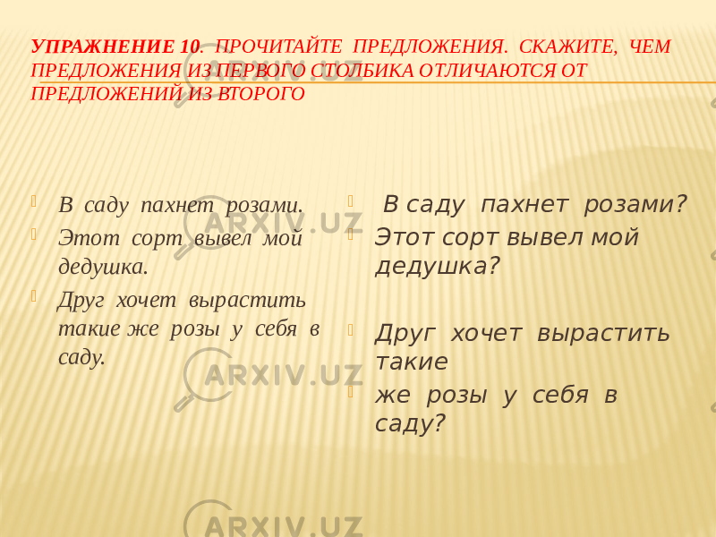 УПРАЖНЕНИЕ 10 . ПРОЧИТАЙТЕ ПРЕДЛОЖЕНИЯ. СКАЖИТЕ, ЧЕМ ПРЕДЛОЖЕНИЯ ИЗ ПЕРВОГО СТОЛБИКА ОТЛИЧАЮТСЯ ОТ ПРЕДЛОЖЕНИЙ ИЗ ВТОРОГО  В саду пахнет розами.  Этот сорт вывел мой дедушка.  Друг хочет вырастить такие же розы у себя в саду.  В саду пахнет розами?  Этот сорт вывел мой дедушка?  Друг хочет вырастить такие  же розы у себя в саду? 