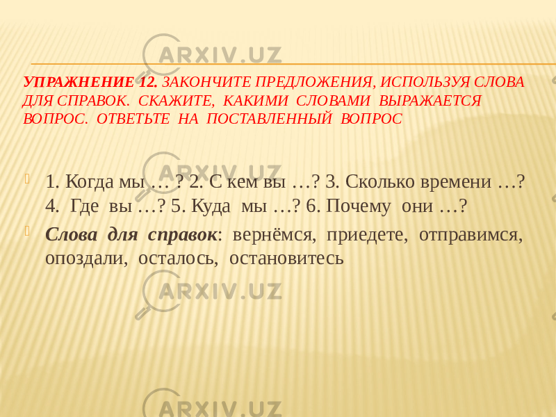 УПРАЖНЕНИЕ 12. ЗАКОНЧИТЕ ПРЕДЛОЖЕНИЯ, ИСПОЛЬЗУЯ СЛОВА ДЛЯ СПРАВОК. СКАЖИТЕ, КАКИМИ СЛОВАМИ ВЫРАЖАЕТСЯ ВОПРОС. ОТВЕТЬТЕ НА ПОСТАВЛЕННЫЙ ВОПРОС  1. Когда мы … ? 2. С кем вы …? 3. Сколько времени …? 4. Где вы …? 5. Куда мы …? 6. Почему они …?  Слова для справок : вернёмся, приедете, отправимся, опоздали, осталось, остановитесь 