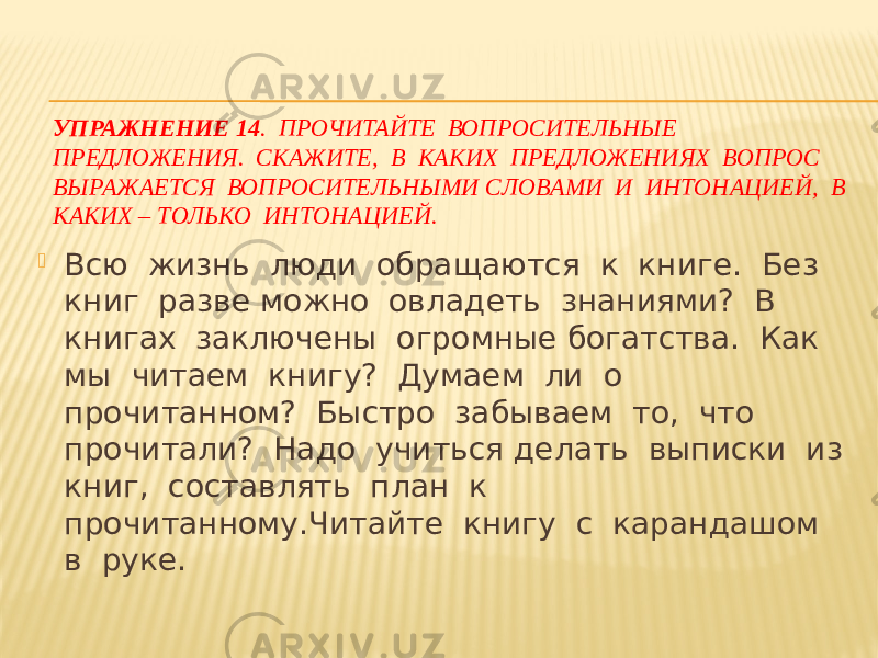 УПРАЖНЕНИЕ 14 . ПРОЧИТАЙТЕ ВОПРОСИТЕЛЬНЫЕ ПРЕДЛОЖЕНИЯ. СКАЖИТЕ, В КАКИХ ПРЕДЛОЖЕНИЯХ ВОПРОС ВЫРАЖАЕТСЯ ВОПРОСИТЕЛЬНЫМИ СЛОВАМИ И ИНТОНАЦИЕЙ, В КАКИХ – ТОЛЬКО ИНТОНАЦИЕЙ.  Всю жизнь люди обращаются к книге. Без книг разве можно овладеть знаниями? В книгах заключены огромные богатства. Как мы читаем книгу? Думаем ли о прочитанном? Быстро забываем то, что прочитали? Надо учиться делать выписки из книг, составлять план к прочитанному.Читайте книгу с карандашом в руке. 