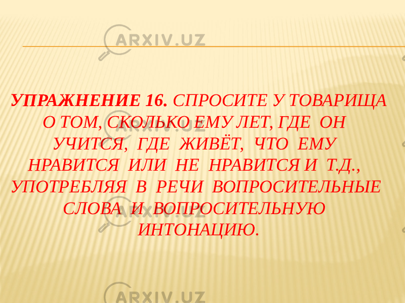 УПРАЖНЕНИЕ 16. СПРОСИТЕ У ТОВАРИЩА О ТОМ, СКОЛЬКО ЕМУ ЛЕТ, ГДЕ ОН УЧИТСЯ, ГДЕ ЖИВЁТ, ЧТО ЕМУ НРАВИТСЯ ИЛИ НЕ НРАВИТСЯ И Т.Д., УПОТРЕБЛЯЯ В РЕЧИ ВОПРОСИТЕЛЬНЫЕ СЛОВА И ВОПРОСИТЕЛЬНУЮ ИНТОНАЦИЮ. 