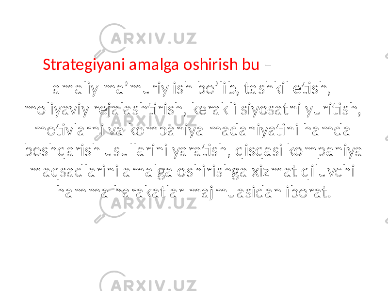 Strategiyani amalga oshirish bu – amaliy ma’muriy ish bo’lib, tashkil etish, moliyaviy rejalashtirish, kerakli siyosatni yuritish, motivlarni va kompaniya madaniyatini hamda boshqarish usullarini yaratish, qisqasi kompaniya maqsadlarini amalga oshirishga xizmat qiluvchi hamma harakatlar majmuasidan iborat. 