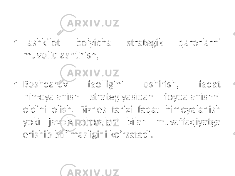 • Tashkilot bo’yicha strategik qarorlarni muvofiqlashtirish; • Boshqaruv faolligini oshirish, faqat himoyalanish strategiyasidan foydalanishni oldini olish. Biznes tarixi faqat himoyalanish yoki javob choralari bilan muvaffaqiyatga erishib bo’lmasligini ko’rsatadi. 