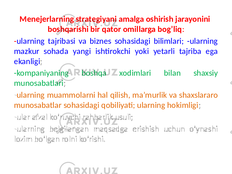 Menejerlarning strategiyani amalga oshirish jarayonini boshqarishi bir qator omillarga bog’liq : - ularning tajribasi va biznes sohasidagi bilimlari; -ularning mazkur sohada yangi ishtirokchi yoki yetarli tajriba ega ekanligi ; -kompaniyaning boshqa xodimlari bilan shaxsiy munosabatlari ; - ularning muammolarni hal qilish, ma’murlik va shaxslararo munosabatlar sohasidagi qobiliyati; ularning hokimligi ; -ular afzal ko’ruvchi rahbarlik usuli; -ularning belgilangan maqsadga erishish uchun o’ynashi lozim bo’lgan rolni ko’rishi. 