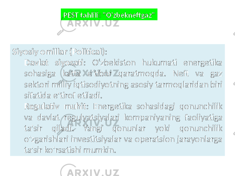 PEST tahlili: &#34;O&#39;zbekneftgaz&#34; Siyosiy omillar (Political) : Davlat siyosati : O‘zbekiston hukumati energetika sohasiga katta e&#39;tibor qaratmoqda. Neft va gaz sektori milliy iqtisodiyotning asosiy tarmoqlaridan biri sifatida e&#39;tirof etiladi. Regulativ muhit : Energetika sohasidagi qonunchilik va davlat regulyatsiyalari kompaniyaning faoliyatiga ta&#39;sir qiladi. Yangi qonunlar yoki qonunchilik o&#39;zgarishlari investitsiyalar va operatsion jarayonlarga ta&#39;sir ko&#39;rsatishi mumkin. 