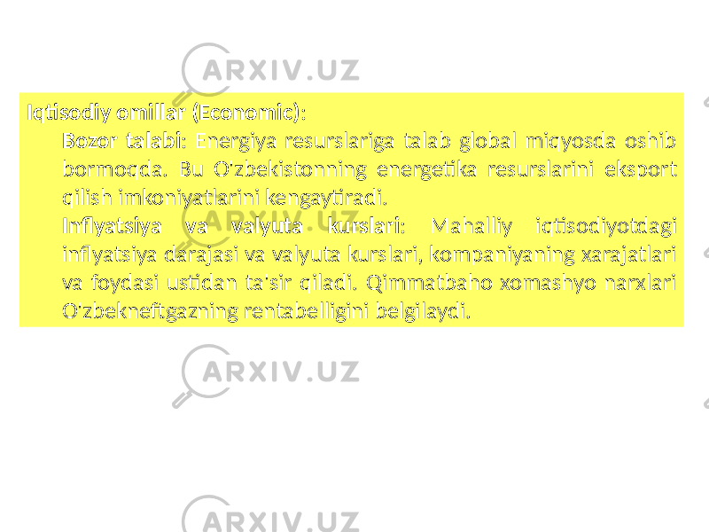 Iqtisodiy omillar (Economic) : Bozor talabi : Energiya resurslariga talab global miqyosda oshib bormoqda. Bu O&#39;zbekistonning energetika resurslarini eksport qilish imkoniyatlarini kengaytiradi. Inflyatsiya va valyuta kurslari : Mahalliy iqtisodiyotdagi inflyatsiya darajasi va valyuta kurslari, kompaniyaning xarajatlari va foydasi ustidan ta&#39;sir qiladi. Qimmatbaho xomashyo narxlari O&#39;zbekneftgazning rentabelligini belgilaydi. 