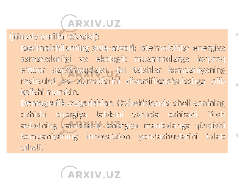 Ijtimoiy omillar (Social) : Iste&#39;molchilarning xulq-atvori : Iste&#39;molchilar energiya samaradorligi va ekologik muammolarga ko&#39;proq e&#39;tibor qaratmoqdalar. Bu talablar kompaniyaning mahsulot va xizmatlarini diversifikatsiyalashga olib kelishi mumkin. Demografik o&#39;zgarishlar : O&#39;zbekistonda aholi sonining oshishi energiya talabini yanada oshiradi. Yosh avlodning zamonaviy energiya manbalariga qiziqishi kompaniyaning innovatsion yondashuvlarini talab qiladi. 