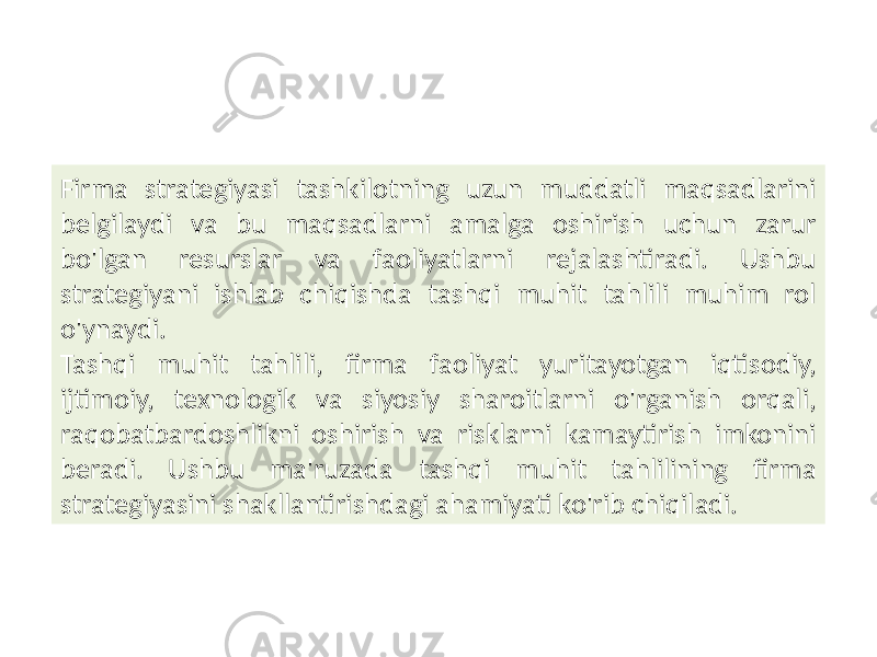 Firma strategiyasi tashkilotning uzun muddatli maqsadlarini belgilaydi va bu maqsadlarni amalga oshirish uchun zarur bo&#39;lgan resurslar va faoliyatlarni rejalashtiradi. Ushbu strategiyani ishlab chiqishda tashqi muhit tahlili muhim rol o&#39;ynaydi. Tashqi muhit tahlili, firma faoliyat yuritayotgan iqtisodiy, ijtimoiy, texnologik va siyosiy sharoitlarni o&#39;rganish orqali, raqobatbardoshlikni oshirish va risklarni kamaytirish imkonini beradi. Ushbu ma&#39;ruzada tashqi muhit tahlilining firma strategiyasini shakllantirishdagi ahamiyati ko&#39;rib chiqiladi. 