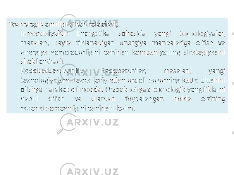 Texnologik omillar (Technological) : Innovatsiyalar : Energetika sohasida yangi texnologiyalar, masalan, qayta tiklanadigan energiya manbalariga o&#39;tish va energiya samaradorligini oshirish kompaniyaning strategiyasini shakllantiradi. Raqobatbardoshlik : Raqobatchilar, masalan, yangi texnologiyalarni tezda joriy etish orqali bozorning katta ulushini olishga harakat qilmoqda. O&#39;zbekneftgaz texnologik yangiliklarni qabul qilish va ulardan foydalangan holda o&#39;zining raqobatbardoshligini oshirishi lozim. 