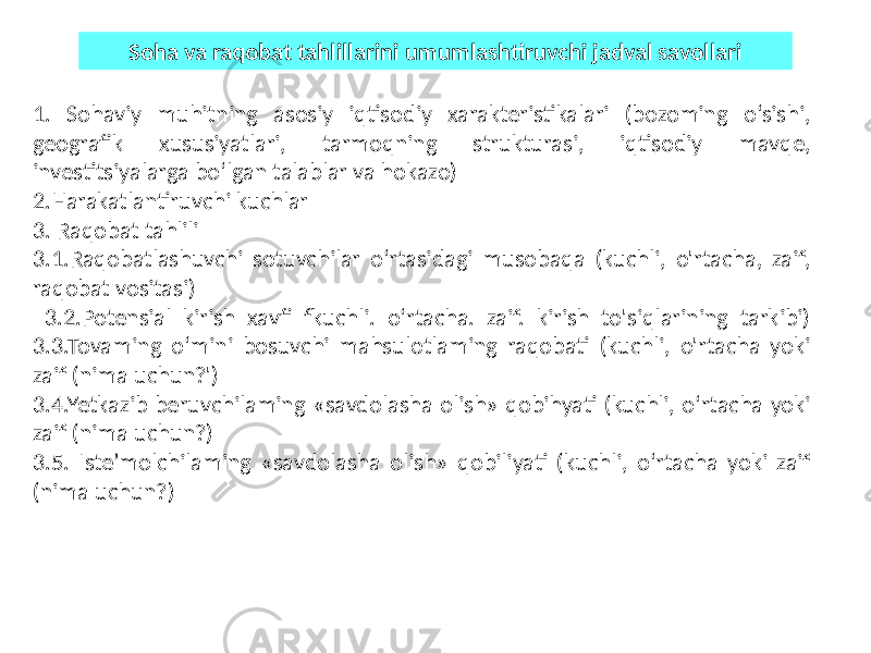 1. Sohaviy muhitning asosiy iqtisodiy xarakteristikalari (bozoming o‘sishi, geografik xususiyatlari, tarmoqning strukturasi, iqtisodiy mavqe, investitsiyalarga bo‘lgan talablar va hokazo) 2.Harakatlantiruvchi kuchlar 3. Raqobat tahlili 3.1.Raqobatlashuvchi sotuvchilar o‘rtasidagi musobaqa (kuchli, o&#39;rtacha, zaif, raqobat vositasi) 3.2.Potensial kirish xavfi fkuchli. o‘rtacha. zaif. kirish to&#39;siqlarining tarkibi) 3.3.Tovaming o‘mini bosuvchi mahsulotlaming raqobati (kuchli, o&#39;rtacha yoki zaif (nima uchun?&#39;) 3.4.Yetkazib beruvchilaming «savdolasha olish» qobihyati (kuchli, o‘rtacha yoki zaif (nima uchun?) 3.5. Iste’molchilaming «savdolasha olish» qobiliyati (kuchli, o‘rtacha yoki zaif (nima uchun?) Soha va raqobat tahlillarini umumlashtiruvchi jadval savollari 