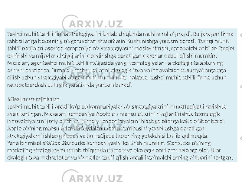 Tashqi muhit tahlili firma strategiyasini ishlab chiqishda muhim rol o&#39;ynaydi. Bu jarayon firma rahbarlariga bozorning o&#39;zgaruvchan sharoitlarini tushunishga yordam beradi. Tashqi muhit tahlili natijalari asosida kompaniya o&#39;z strategiyasini moslashtirishi, raqobatchilar bilan farqini oshirishi va mijozlar ehtiyojlarini qondirishga qaratilgan qarorlar qabul qilishi mumkin. Masalan, agar tashqi muhit tahlili natijasida yangi texnologiyalar va ekologik talablarning oshishi aniqlansa, firma o&#39;z mahsulotlarini ekologik toza va innovatsion xususiyatlarga ega qilish uchun strategiyani o&#39;zgartirishi mumkin. Bu holatda, tashqi muhit tahlili firma uchun raqobatbardosh ustunlik yaratishda yordam beradi. Misollar va tajribalar Tashqi muhit tahlili orqali ko&#39;plab kompaniyalar o&#39;z strategiyalarini muvaffaqiyatli ravishda shakllantirgan. Masalan, kompaniya Apple o&#39;z mahsulotlarini rivojlantirishda texnologik innovatsiyalarni joriy qilish va ijtimoiy tendentsiyalarni hisobga olishga katta e&#39;tibor berdi. Apple o&#39;zining mahsulotlarida foydalanuvchilar tajribasini yaxshilashga qaratilgan strategiyalarni ishlab chiqqan va bu natijada bozorning yetakchisi bo&#39;lib qolmoqda. Yana bir misol sifatida Starbucks kompaniyasini keltirish mumkin. Starbucks o&#39;zining marketing strategiyasini ishlab chiqishda ijtimoiy va ekologik omillarni hisobga oldi. Ular ekologik toza mahsulotlar va xizmatlar taklif qilish orqali iste&#39;molchilarning e&#39;tiborini tortgan. 