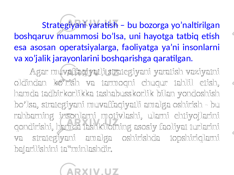  Strategiyani yaratish – bu bozorga yo’naltirilgan boshqaruv muammosi bo’lsa, uni hayotga tatbiq etish esa asosan operatsiyalarga, faoliyatga ya’ni insonlarni va xo’jalik jarayonlarini boshqarishga qaratilgan. Agar muvaffaqiyatli strategiyani yaratish vaziyatni oldindan ko’rish va tarmoqni chuqur tahlil etish, hamda tadbirkorlikka tashabusskorlik bilan yondoshish bo’lsa, strategiyani muvaffaqiyatli amalga oshirish - bu rahbarning insonlarni motivlashi, ularni ehtiyojlarini qondirishi, hamda tashkilotning asosiy faoliyat turlarini va strategiyani amalga oshirishda topshiriqlarni bajarilishini ta‟minlashdir. 