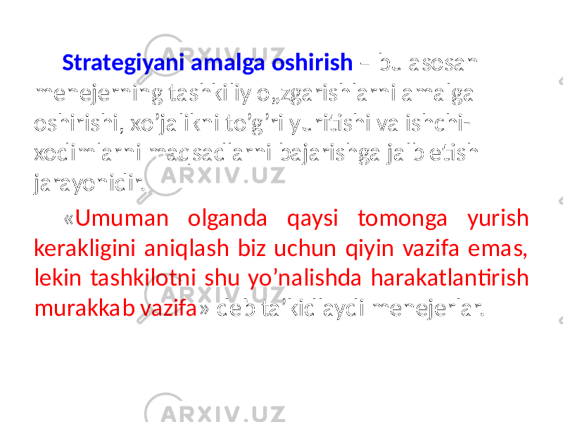 Strategiyani amalga oshirish – bu asosan menejerning tashkiliy o„zgarishlarni amalga oshirishi, xo’jalikni to’g’ri yuritishi va ishchi- xodimlarni maqsadlarni bajarishga jalb etish jarayonidir. « Umuman olganda qaysi tomonga yurish kerakligini aniqlash biz uchun qiyin vazifa emas, lekin tashkilotni shu yo’nalishda harakatlantirish murakkab vazifa » deb ta’kidlaydi menejerlar. 