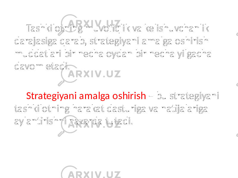 Tashkilotning muvofiqlik va kelishuvchanlik darajasiga qarab, strategiyani amalga oshirish muddatlari bir necha oydan bir necha yilgacha davom etadi. Strategiyani amalga oshirish – bu strategiyani tashkilotning harakat dasturiga va natijalariga aylantirishni nazarda tutadi. 