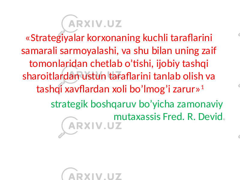 «Strategiyalar korxonaning kuchli taraflarini samarali sarmoyalashi, va shu bilan uning zaif tomonlaridan chetlab o’tishi, ijobiy tashqi sharoitlardan ustun taraflarini tanlab olish va tashqi xavflardan xoli bo’lmog’i zarur» 1 strategik boshqaruv bo’yicha zamonaviy mutaxassis Fred. R. Devid . 