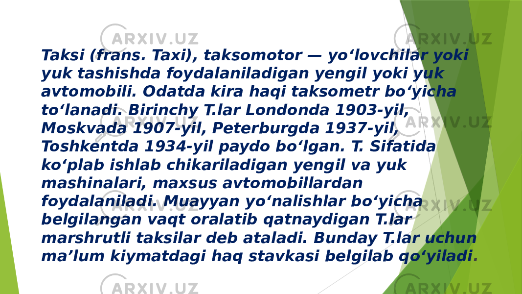 Taksi (frans. Taxi), taksomotor — yoʻlovchilar yoki yuk tashishda foydalaniladigan yengil yoki yuk avtomobili. Odatda kira haqi taksometr boʻyicha toʻlanadi. Birinchy T.lar Londonda 1903-yil, Moskvada 1907-yil, Peterburgda 1937-yil, Toshkentda 1934-yil paydo boʻlgan. T. Sifatida koʻplab ishlab chikariladigan yengil va yuk mashinalari, maxsus avtomobillardan foydalaniladi. Muayyan yoʻnalishlar boʻyicha belgilangan vaqt oralatib qatnaydigan T.lar marshrutli taksilar deb ataladi. Bunday T.lar uchun maʼlum kiymatdagi haq stavkasi belgilab qoʻyiladi . 