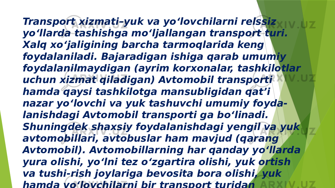 Transport xizmati–yuk va yo‘lovchilarni relssiz yo‘llarda tashishga mo‘ljallangan transport turi. Xalq xo‘jaligining barcha tarmoqlarida keng foydalaniladi. Bajaradigan ishiga qarab umumiy foydalanilmaydigan (ayrim korxonalar, tashkilotlar uchun xizmat qiladigan) Avtomobil transporti hamda qaysi tashkilotga mansubligidan qat’i nazar yo‘lovchi va yuk tashuvchi umumiy foyda- lanishdagi Avtomobil transporti ga bo‘linadi. Shuningdek shaxsiy foydalanishdagi yengil va yuk avtomobillari, avtobuslar ham mavjud (qarang Avtomobil). Avtomobillarning har qanday yo‘llarda yura olishi, yo‘lni tez o‘zgartira olishi, yuk ortish va tushi-rish joylariga bevosita bora olishi, yuk hamda yo‘lovchilarni bir transport turidan ikkinchisiga o‘tkazmay tashishga imkon beradi 