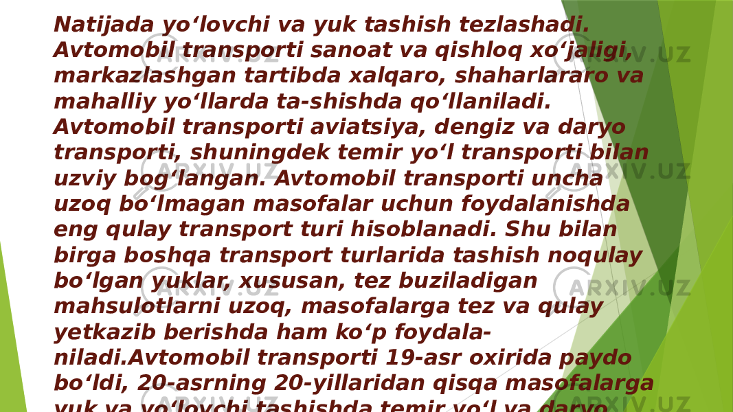 Natijada yo‘lovchi va yuk tashish tezlashadi. Avtomobil transporti sanoat va qishloq xoʻjaligi, markazlashgan tartibda xalqaro, shaharlararo va mahalliy yo‘llarda ta-shishda qo‘llaniladi. Avtomobil transporti aviatsiya, dengiz va daryo transporti, shuningdek temir yoʻl transporti bilan uzviy bog‘langan. Avtomobil transporti uncha uzoq bo‘lmagan masofalar uchun foydalanishda eng qulay transport turi hisoblanadi. Shu bilan birga boshqa transport turlarida tashish noqulay bo‘lgan yuklar, xususan, tez buziladigan mahsulotlarni uzoq, masofalarga tez va qulay yetkazib berishda ham ko‘p foydala- niladi.Avtomobil transporti 19-asr oxirida paydo bo‘ldi, 20-asrning 20-yillaridan qisqa masofalarga yuk va yo‘lovchi tashishda temir yoʻl va daryo trans-porti bilan raqobat qila boshladi 